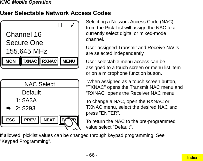 - 66 -KNG Mobile OperationUser Selectable Network Access CodesChannel 16Secure One155.645 MHzZPPH✓P1TXDØMON TXNAC RXNAC MENUChannel 16Secure One155.645 MHzChannel 16Secure One155.645 MHzZPPH✓P1TXDØESC PREV NEXT ENTERNAC Select      Default  1: $A3A   2: $293Selecting a Network Access Code (NAC) from the Pick List will assign the NAC to a currently select digital or mixed-mode channel. User assigned Transmit and Receive NACs are selected independently. User selectable menu access can be assigned to a touch screen or menu list item or on a microphone function button. When assigned as a touch screen button, &quot;TXNAC&quot; opens the Transmit NAC menu and &quot;RXNAC&quot; opens the Receiver NAC menu.To change a NAC, open the RXNAC or TXNAC menu, select the desired NAC and press &quot;ENTER&quot;.To return the NAC to the pre-programmed value select &quot;Default&quot;.If allowed, picklist values can be changed through keypad programming. See &quot;Keypad Programming&quot;.Index