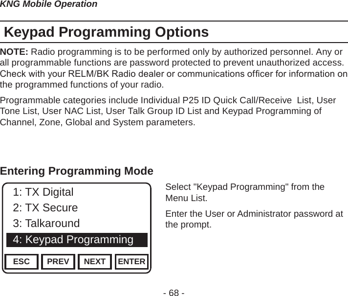 - 68 -KNG Mobile OperationKeypad Programming OptionsNOTE: Radio programming is to be performed only by authorized personnel. Any or all programmable functions are password protected to prevent unauthorized access. Check with your RELM/BK Radio dealer or communications ofcer for information on the programmed functions of your radio.Programmable categories include Individual P25 ID Quick Call/Receive  List, User Tone List, User NAC List, User Talk Group ID List and Keypad Programming of Channel, Zone, Global and System parameters.Entering Programming ModeChannel 16Secure One155.645 MHzZPPH✓P1TXDØESC PREV NEXT ENTER1: TX Digital2: TX Secure3: Talkaround4: Keypad ProgrammingSelect &quot;Keypad Programming&quot; from the Menu List.Enter the User or Administrator password at the prompt.