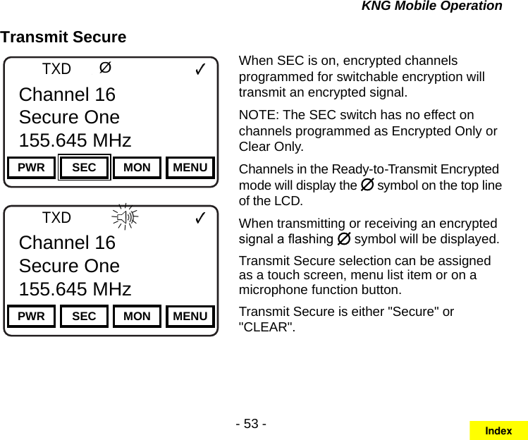 - 53 -KNG Mobile OperationTransmit SecureChannel 16Secure One155.645 MHzZPPH✓P1TXDØPWR SEC MON MENUChannel 16Secure One155.645 MHzChannel 16Secure One155.645 MHzZPPH✓P1TXDØPWR SEC MON MENUChannel 16Secure One155.645 MHzIIIIIIIIIIIIWhen SEC is on, encrypted channels programmed for switchable encryption will transmit an encrypted signal. NOTE: The SEC switch has no effect on channels programmed as Encrypted Only or Clear Only. Channels in the Ready-to-Transmit Encrypted mode will display the   symbol on the top line of the LCD.When transmitting or receiving an encrypted signal a ashing   symbol will be displayed.Transmit Secure selection can be assigned as a touch screen, menu list item or on a microphone function button.Transmit Secure is either &quot;Secure&quot; or &quot;CLEAR&quot;.Index