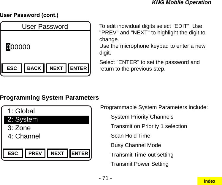 - 71 -KNG Mobile OperationUser Password (cont.)Channel 16Secure One155.645 MHzZPPH✓P1TXDØESC BACK NEXTUser PasswordENTER 000000 To edit individual digits select &quot;EDIT&quot;. Use &quot;PREV&quot; and &quot;NEXT&quot; to highlight the digit to change. Use the microphone keypad to enter a new digit.Select &quot;ENTER&quot; to set the password and return to the previous step.Programming System ParametersChannel 16Secure One155.645 MHzZPPH✓P1TXDØESC PREV NEXT ENTER1: Global2: System3: Zone4: ChannelProgrammable System Parameters include:  System Priority Channels  Transmit on Priority 1 selection  Scan Hold Time  Busy Channel Mode  Transmit Time-out setting  Transmit Power SettingIndex