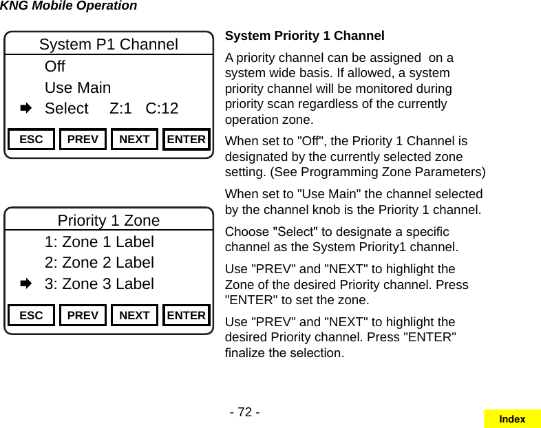 - 72 -KNG Mobile OperationChannel 16Secure One155.645 MHzZPPH✓P1TXDØESC PREV NEXT ENTERSystem P1 Channel  Off  Use Main   Select     Z:1   C:12Channel 16Secure One155.645 MHzZPPH✓P1TXDØESC PREV NEXT ENTERPriority 1 Zone  1: Zone 1 Label   2: Zone 2 Label   3: Zone 3 LabelSystem Priority 1 ChannelA priority channel can be assigned  on a system wide basis. If allowed, a system priority channel will be monitored during priority scan regardless of the currently operation zone.When set to &quot;Off&quot;, the Priority 1 Channel is designated by the currently selected zone setting. (See Programming Zone Parameters)When set to &quot;Use Main&quot; the channel selected by the channel knob is the Priority 1 channel.Choose &quot;Select&quot; to designate a specic channel as the System Priority1 channel.Use &quot;PREV&quot; and &quot;NEXT&quot; to highlight the Zone of the desired Priority channel. Press &quot;ENTER&quot; to set the zone.Use &quot;PREV&quot; and &quot;NEXT&quot; to highlight the desired Priority channel. Press &quot;ENTER&quot; nalize the selection.Index