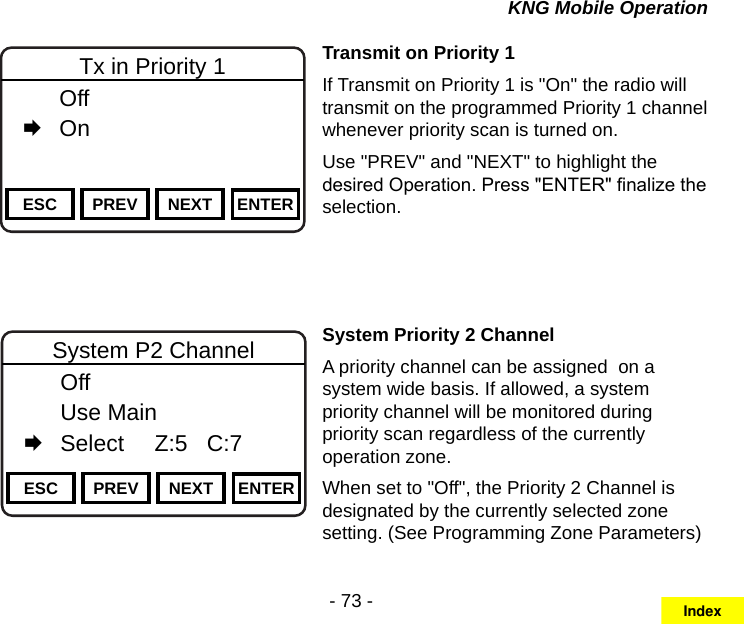 - 73 -KNG Mobile OperationChannel 16Secure One155.645 MHzZPPH✓P1TXDØESC PREV NEXT ENTERTx in Priority 1  Off   OnTransmit on Priority 1If Transmit on Priority 1 is &quot;On&quot; the radio will transmit on the programmed Priority 1 channel whenever priority scan is turned on. Use &quot;PREV&quot; and &quot;NEXT&quot; to highlight the desired Operation. Press &quot;ENTER&quot; nalize the selection.Channel 16Secure One155.645 MHzZPPH✓P1TXDØESC PREV NEXT ENTERSystem P2 Channel  Off  Use Main   Select     Z:5   C:7Channel 16Secure One155.645 MHzZPPH✓P1TXDØPriority 1 Zone  1: Zone 1 Label   2: Zone 2 Label   3: Zone 3 LabelSystem Priority 2 ChannelA priority channel can be assigned  on a system wide basis. If allowed, a system priority channel will be monitored during priority scan regardless of the currently operation zone.When set to &quot;Off&quot;, the Priority 2 Channel is designated by the currently selected zone setting. (See Programming Zone Parameters)Index