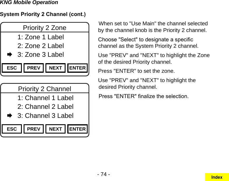 - 74 -KNG Mobile OperationSystem Priority 2 Channel (cont.)Channel 16Secure One155.645 MHzZPPH✓P1TXDØESC PREV NEXT ENTERPriority 2 Zone  1: Zone 1 Label   2: Zone 2 Label   3: Zone 3 LabelChannel 16Secure One155.645 MHzZPPH✓P1TXDØESC PREV NEXT ENTERPriority 2 Channel  1: Channel 1 Label   2: Channel 2 Label   3: Channel 3 LabelWhen set to &quot;Use Main&quot; the channel selected by the channel knob is the Priority 2 channel.Choose &quot;Select&quot; to designate a specic channel as the System Priority 2 channel.Use &quot;PREV&quot; and &quot;NEXT&quot; to highlight the Zone of the desired Priority channel. Press &quot;ENTER&quot; to set the zone.Use &quot;PREV&quot; and &quot;NEXT&quot; to highlight the desired Priority channel. Press &quot;ENTER&quot; nalize the selection.Index