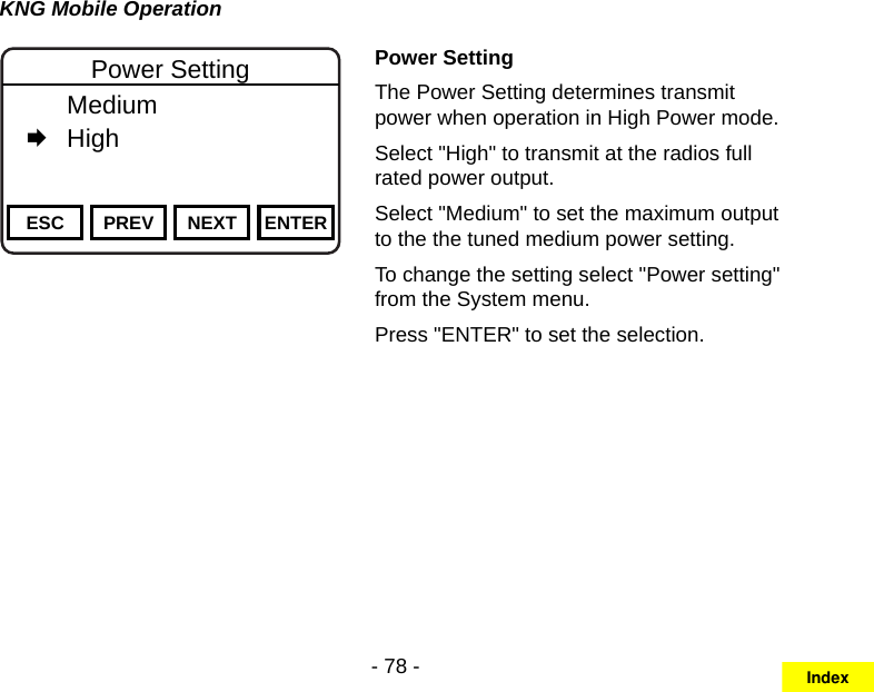 - 78 -KNG Mobile OperationChannel 16Secure One155.645 MHzZPPH✓P1TXDØESC PREV NEXT ENTERPower Setting  Medium   HighPower SettingThe Power Setting determines transmit power when operation in High Power mode.Select &quot;High&quot; to transmit at the radios full rated power output.Select &quot;Medium&quot; to set the maximum output to the the tuned medium power setting. To change the setting select &quot;Power setting&quot; from the System menu.Press &quot;ENTER&quot; to set the selection.Index