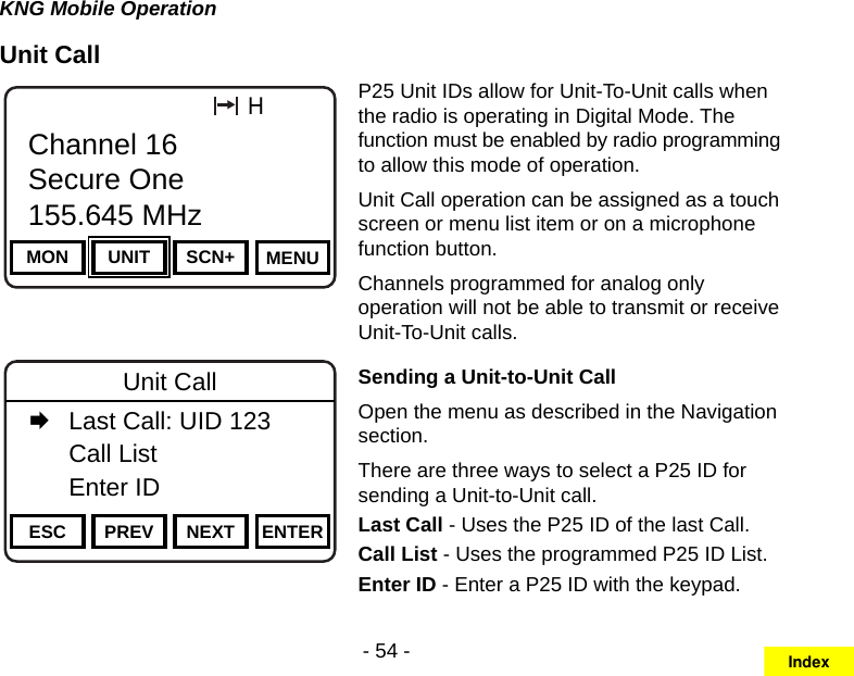 - 54 -KNG Mobile OperationUnit CallChannel 16Secure One155.645 MHzZPPH✓P1TXDØESC PREV NEXT ENTERUnit Call   Last Call: UID 123  Call List   Enter IDChannel 16Secure One155.645 MHzZPPH✓P1TXDØMON UNIT SCN+ MENUChannel 16Secure One155.645 MHzP25 Unit IDs allow for Unit-To-Unit calls when the radio is operating in Digital Mode. The function must be enabled by radio programming to allow this mode of operation. Unit Call operation can be assigned as a touch screen or menu list item or on a microphone function button.Channels programmed for analog only operation will not be able to transmit or receive Unit-To-Unit calls. Sending a Unit-to-Unit CallOpen the menu as described in the Navigation section.There are three ways to select a P25 ID for sending a Unit-to-Unit call.Last Call - Uses the P25 ID of the last Call.Call List - Uses the programmed P25 ID List.Enter ID - Enter a P25 ID with the keypad. Index