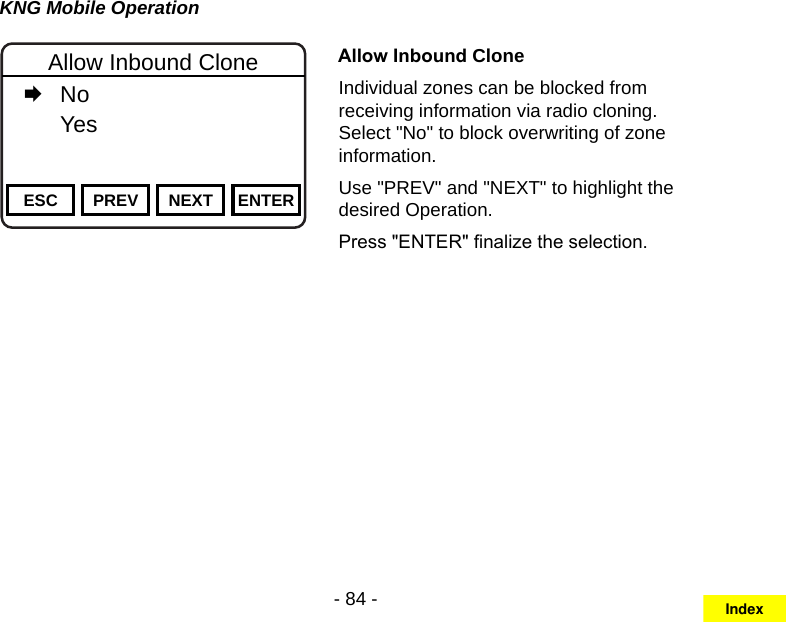 - 84 -KNG Mobile OperationChannel 16Secure One155.645 MHzZPPH✓P1TXDØESC PREV NEXT ENTERAllow Inbound Clone   No   YesAllow Inbound CloneIndividual zones can be blocked from receiving information via radio cloning. Select &quot;No&quot; to block overwriting of zone information.Use &quot;PREV&quot; and &quot;NEXT&quot; to highlight the desired Operation. Press &quot;ENTER&quot; nalize the selection.Index