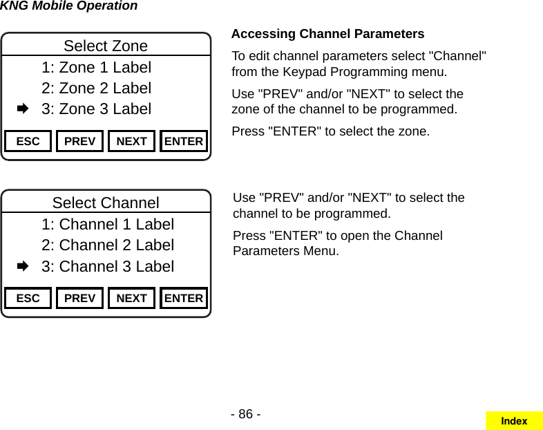 - 86 -KNG Mobile OperationChannel 16Secure One155.645 MHzZPPH✓P1TXDØESC PREV NEXT ENTERSelect Zone  1: Zone 1 Label   2: Zone 2 Label   3: Zone 3 LabelAccessing Channel ParametersTo edit channel parameters select &quot;Channel&quot; from the Keypad Programming menu.Use &quot;PREV&quot; and/or &quot;NEXT&quot; to select the zone of the channel to be programmed.Press &quot;ENTER&quot; to select the zone.Channel 16Secure One155.645 MHzZPPH✓P1TXDØESC PREV NEXT ENTERSelect Channel  1: Channel 1 Label   2: Channel 2 Label   3: Channel 3 LabelUse &quot;PREV&quot; and/or &quot;NEXT&quot; to select the channel to be programmed.Press &quot;ENTER&quot; to open the Channel Parameters Menu.Index