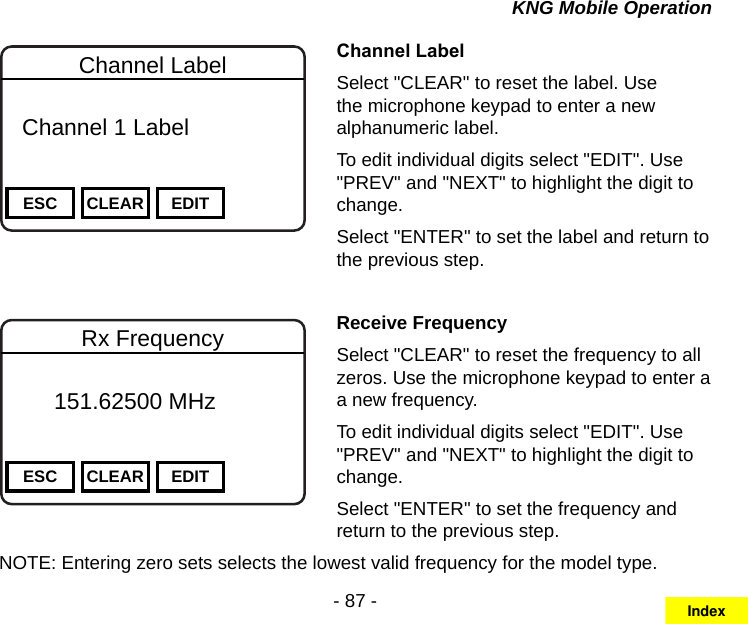 - 87 -KNG Mobile OperationChannel 16Secure One155.645 MHzZPPH✓P1TXDØESC CLEAR EDITChannel Label  Channel 1 Label Channel LabelSelect &quot;CLEAR&quot; to reset the label. Use the microphone keypad to enter a new alphanumeric label.To edit individual digits select &quot;EDIT&quot;. Use &quot;PREV&quot; and &quot;NEXT&quot; to highlight the digit to change.Select &quot;ENTER&quot; to set the label and return to the previous step.Channel 16Secure One155.645 MHzZPPH✓P1TXDØESC CLEAR EDITRx Frequency       151.62500 MHz Receive FrequencySelect &quot;CLEAR&quot; to reset the frequency to all zeros. Use the microphone keypad to enter a a new frequency.To edit individual digits select &quot;EDIT&quot;. Use &quot;PREV&quot; and &quot;NEXT&quot; to highlight the digit to change.Select &quot;ENTER&quot; to set the frequency and return to the previous step.NOTE: Entering zero sets selects the lowest valid frequency for the model type.Index