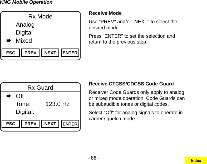 - 88 -KNG Mobile OperationChannel 16Secure One155.645 MHzZPPH✓P1TXDØESC PREV NEXT ENTERRx Mode  Analog   Digital   MixedReceive ModeUse &quot;PREV&quot; and/or &quot;NEXT&quot; to select the desired mode.Press &quot;ENTER&quot; to set the selection and return to the previous step.Channel 16Secure One155.645 MHzZPPH✓P1TXDØESC PREV NEXT ENTERRx Guard   Off   Tone:     123.0 Hz   Digital:Receive CTCSS/CDCSS Code GuardReceiver Code Guards only apply to analog or mixed mode operation. Code Guards can be subaudible tones or digital codes.Select &quot;Off&quot; for analog signals to operate in carrier squelch mode.Index