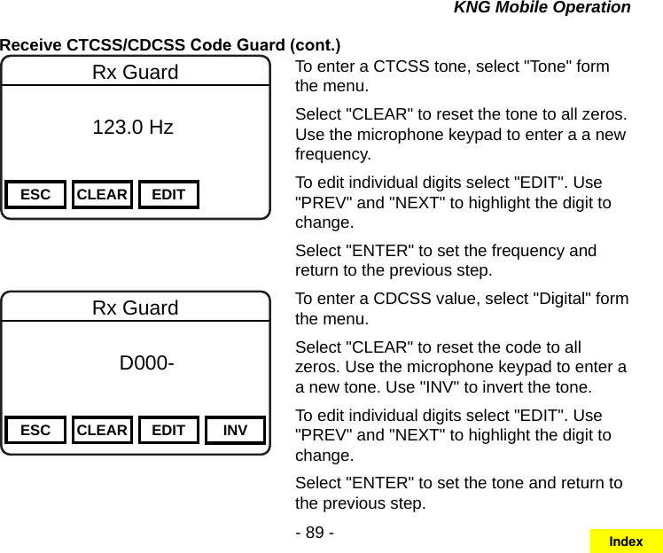 - 89 -KNG Mobile OperationReceive CTCSS/CDCSS Code Guard (cont.)Channel 16Secure One155.645 MHzZPPH✓P1TXDØESC CLEAR EDITRx Guard          123.0 HzTo enter a CTCSS tone, select &quot;Tone&quot; form the menu.Select &quot;CLEAR&quot; to reset the tone to all zeros. Use the microphone keypad to enter a a new frequency.To edit individual digits select &quot;EDIT&quot;. Use &quot;PREV&quot; and &quot;NEXT&quot; to highlight the digit to change.Select &quot;ENTER&quot; to set the frequency and return to the previous step.Channel 16Secure One155.645 MHzZPPH✓P1TXDØESC CLEAR EDIT INVRx Guard f      D000-       DigitalTo enter a CDCSS value, select &quot;Digital&quot; form the menu.Select &quot;CLEAR&quot; to reset the code to all zeros. Use the microphone keypad to enter a a new tone. Use &quot;INV&quot; to invert the tone.To edit individual digits select &quot;EDIT&quot;. Use &quot;PREV&quot; and &quot;NEXT&quot; to highlight the digit to change.Select &quot;ENTER&quot; to set the tone and return to the previous step.Index