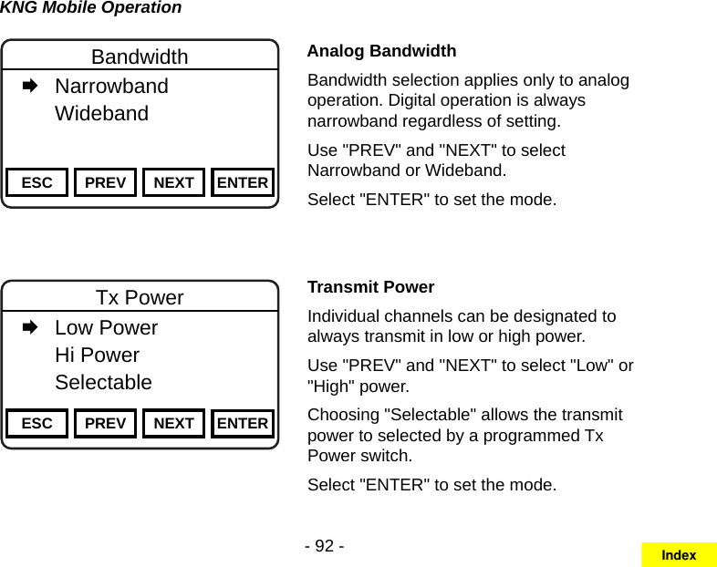 - 92 -KNG Mobile OperationChannel 16Secure One155.645 MHzZPPH✓P1TXDØESC PREV NEXT ENTERBandwidth   Narrowband   Wideband     Analog BandwidthBandwidth selection applies only to analog operation. Digital operation is always narrowband regardless of setting.Use &quot;PREV&quot; and &quot;NEXT&quot; to select Narrowband or Wideband. Select &quot;ENTER&quot; to set the mode.Channel 16Secure One155.645 MHzZPPH✓P1TXDØESC PREV NEXT ENTERTx Power   Low Power   Hi Power  Selectable    Transmit PowerIndividual channels can be designated to always transmit in low or high power.Use &quot;PREV&quot; and &quot;NEXT&quot; to select &quot;Low&quot; or &quot;High&quot; power. Choosing &quot;Selectable&quot; allows the transmit power to selected by a programmed Tx Power switch.Select &quot;ENTER&quot; to set the mode.Index