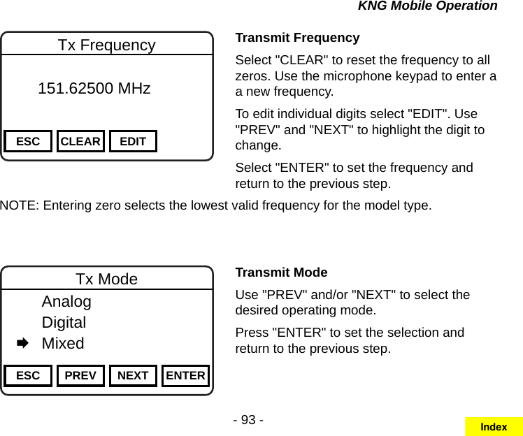 - 93 -KNG Mobile OperationChannel 16Secure One155.645 MHzZPPH✓P1TXDØESC CLEAR EDITTx Frequency       151.62500 MHz Transmit FrequencySelect &quot;CLEAR&quot; to reset the frequency to all zeros. Use the microphone keypad to enter a a new frequency.To edit individual digits select &quot;EDIT&quot;. Use &quot;PREV&quot; and &quot;NEXT&quot; to highlight the digit to change.Select &quot;ENTER&quot; to set the frequency and return to the previous step.NOTE: Entering zero selects the lowest valid frequency for the model type.Channel 16Secure One155.645 MHzZPPH✓P1TXDØESC PREV NEXT ENTERTx Mode  Analog   Digital   MixedTransmit ModeUse &quot;PREV&quot; and/or &quot;NEXT&quot; to select the desired operating mode.Press &quot;ENTER&quot; to set the selection and return to the previous step.Index