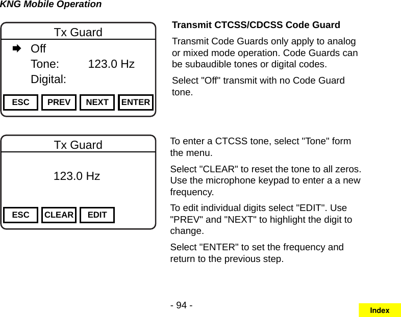 - 94 -KNG Mobile OperationChannel 16Secure One155.645 MHzZPPH✓P1TXDØESC PREV NEXT ENTERTx Guard   Off   Tone:     123.0 Hz   Digital:Transmit CTCSS/CDCSS Code GuardTransmit Code Guards only apply to analog or mixed mode operation. Code Guards can be subaudible tones or digital codes.Select &quot;Off&quot; transmit with no Code Guard tone.Channel 16Secure One155.645 MHzZPPH✓P1TXDØESC CLEAR EDITTx Guard          123.0 HzTo enter a CTCSS tone, select &quot;Tone&quot; form the menu.Select &quot;CLEAR&quot; to reset the tone to all zeros. Use the microphone keypad to enter a a new frequency.To edit individual digits select &quot;EDIT&quot;. Use &quot;PREV&quot; and &quot;NEXT&quot; to highlight the digit to change.Select &quot;ENTER&quot; to set the frequency and return to the previous step.Index