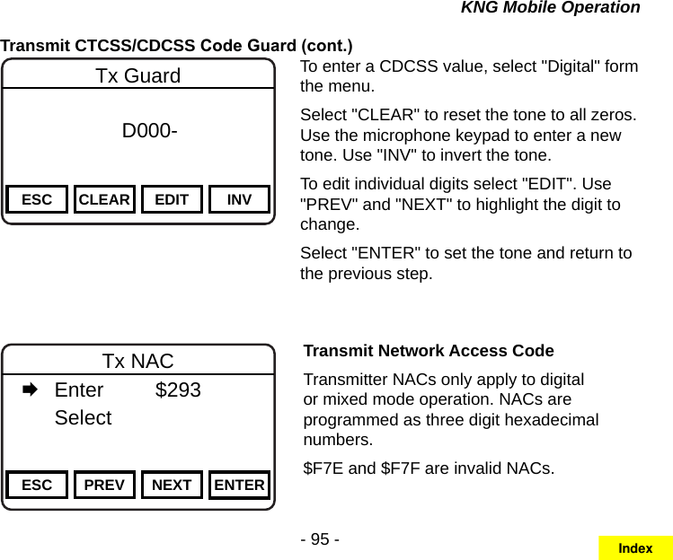 - 95 -KNG Mobile OperationTransmit CTCSS/CDCSS Code Guard (cont.)Channel 16Secure One155.645 MHzZPPH✓P1TXDØESC CLEAR EDIT INVTx Guard f      D000-       DigitalTo enter a CDCSS value, select &quot;Digital&quot; form the menu.Select &quot;CLEAR&quot; to reset the tone to all zeros. Use the microphone keypad to enter a new tone. Use &quot;INV&quot; to invert the tone.To edit individual digits select &quot;EDIT&quot;. Use &quot;PREV&quot; and &quot;NEXT&quot; to highlight the digit to change.Select &quot;ENTER&quot; to set the tone and return to the previous step.Channel 16Secure One155.645 MHzZPPH✓P1TXDØESC PREV NEXT ENTERTx NAC   Enter    $293   Select     Transmit Network Access CodeTransmitter NACs only apply to digital or mixed mode operation. NACs are programmed as three digit hexadecimal numbers. $F7E and $F7F are invalid NACs.Index