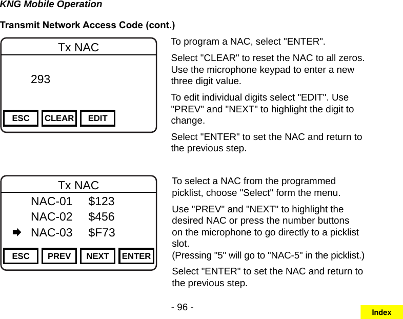 - 96 -KNG Mobile OperationTransmit Network Access Code (cont.)Channel 16Secure One155.645 MHzZPPH✓P1TXDØESC CLEAR EDITTx NAC  293       DigitalTo program a NAC, select &quot;ENTER&quot;.Select &quot;CLEAR&quot; to reset the NAC to all zeros. Use the microphone keypad to enter a new three digit value.To edit individual digits select &quot;EDIT&quot;. Use &quot;PREV&quot; and &quot;NEXT&quot; to highlight the digit to change.Select &quot;ENTER&quot; to set the NAC and return to the previous step.Channel 16Secure One155.645 MHzZPPH✓P1TXDØESC PREV NEXT ENTERTx NAC  NAC-01  $123   NAC-02  $456   NAC-03  $F73To select a NAC from the programmed picklist, choose &quot;Select&quot; form the menu.Use &quot;PREV&quot; and &quot;NEXT&quot; to highlight the desired NAC or press the number buttons on the microphone to go directly to a picklist slot.  (Pressing &quot;5&quot; will go to &quot;NAC-5&quot; in the picklist.)Select &quot;ENTER&quot; to set the NAC and return to the previous step.Index