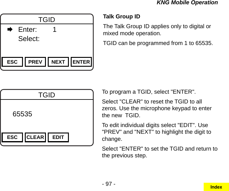 - 97 -KNG Mobile OperationChannel 16Secure One155.645 MHzZPPH✓P1TXDØESC PREV NEXT ENTERTGID   Enter:    1   Select:     Talk Group IDThe Talk Group ID applies only to digital or mixed mode operation.TGID can be programmed from 1 to 65535.Channel 16Secure One155.645 MHzZPPH✓P1TXDØESC CLEAR EDITTGID   65535       DigitalTo program a TGID, select &quot;ENTER&quot;.Select &quot;CLEAR&quot; to reset the TGID to all zeros. Use the microphone keypad to enter the new  TGID.To edit individual digits select &quot;EDIT&quot;. Use &quot;PREV&quot; and &quot;NEXT&quot; to highlight the digit to change.Select &quot;ENTER&quot; to set the TGID and return to the previous step.Index