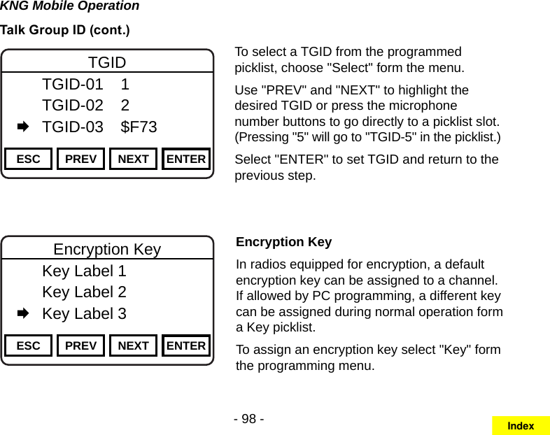 - 98 -KNG Mobile OperationTalk Group ID (cont.)Channel 16Secure One155.645 MHzZPPH✓P1TXDØESC PREV NEXT ENTERTGID  TGID-01  1   TGID-02  2   TGID-03  $F73To select a TGID from the programmed picklist, choose &quot;Select&quot; form the menu.Use &quot;PREV&quot; and &quot;NEXT&quot; to highlight the desired TGID or press the microphone number buttons to go directly to a picklist slot.  (Pressing &quot;5&quot; will go to &quot;TGID-5&quot; in the picklist.)Select &quot;ENTER&quot; to set TGID and return to the previous step.Channel 16Secure One155.645 MHzZPPH✓P1TXDØESC PREV NEXT ENTEREncryption Key  Key Label 1   Key Label 2   Key Label 3Encryption KeyIn radios equipped for encryption, a default encryption key can be assigned to a channel. If allowed by PC programming, a different key can be assigned during normal operation form a Key picklist.To assign an encryption key select &quot;Key&quot; form the programming menu.Index