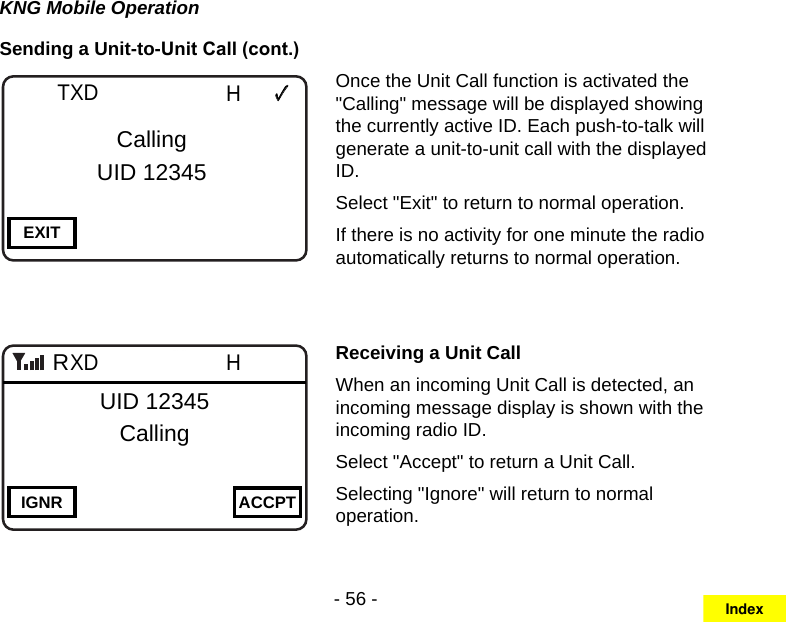 - 56 -KNG Mobile OperationSending a Unit-to-Unit Call (cont.)Channel 16Secure One155.645 MHzZPPH✓P1TXDØEXITCallingUID 12345Channel 16Secure One155.645 MHzZPPH✓P1TXDØIGNR ACCPTUID 12345CallingROnce the Unit Call function is activated the &quot;Calling&quot; message will be displayed showing the currently active ID. Each push-to-talk will generate a unit-to-unit call with the displayed ID.Select &quot;Exit&quot; to return to normal operation. If there is no activity for one minute the radio automatically returns to normal operation.Receiving a Unit CallWhen an incoming Unit Call is detected, an incoming message display is shown with the incoming radio ID.Select &quot;Accept&quot; to return a Unit Call. Selecting &quot;Ignore&quot; will return to normal operation.Index