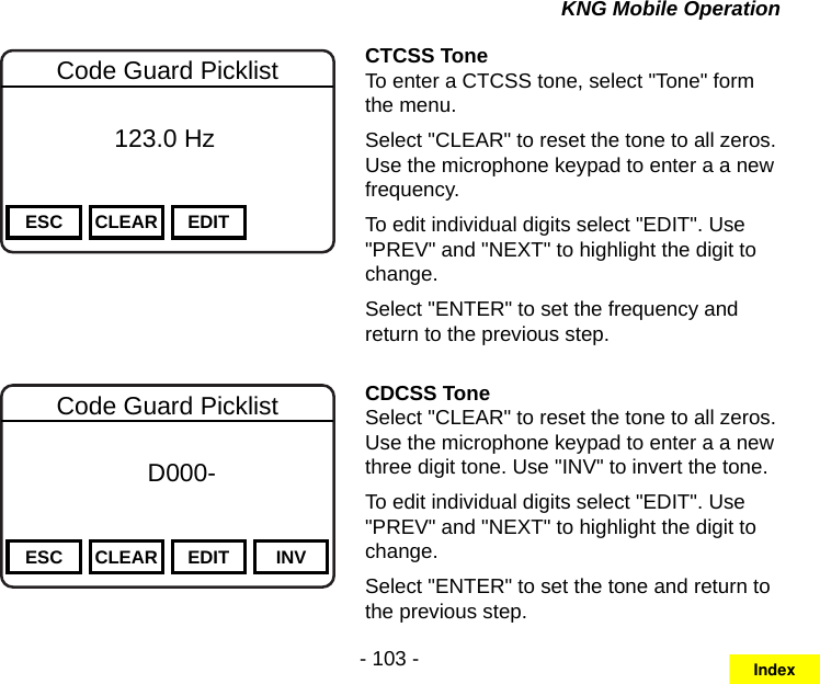 - 103 -KNG Mobile OperationChannel 16Secure One155.645 MHzZPPH✓P1TXDØESC CLEAR EDITCode Guard Picklist          123.0 HzCTCSS ToneTo enter a CTCSS tone, select &quot;Tone&quot; form the menu.Select &quot;CLEAR&quot; to reset the tone to all zeros. Use the microphone keypad to enter a a new frequency.To edit individual digits select &quot;EDIT&quot;. Use &quot;PREV&quot; and &quot;NEXT&quot; to highlight the digit to change.Select &quot;ENTER&quot; to set the frequency and return to the previous step.Channel 16Secure One155.645 MHzZPPH✓P1TXDØESC CLEAR EDIT INVCode Guard Picklist f      D000-       DigitalCDCSS ToneSelect &quot;CLEAR&quot; to reset the tone to all zeros. Use the microphone keypad to enter a a new three digit tone. Use &quot;INV&quot; to invert the tone.To edit individual digits select &quot;EDIT&quot;. Use &quot;PREV&quot; and &quot;NEXT&quot; to highlight the digit to change.Select &quot;ENTER&quot; to set the tone and return to the previous step.Index