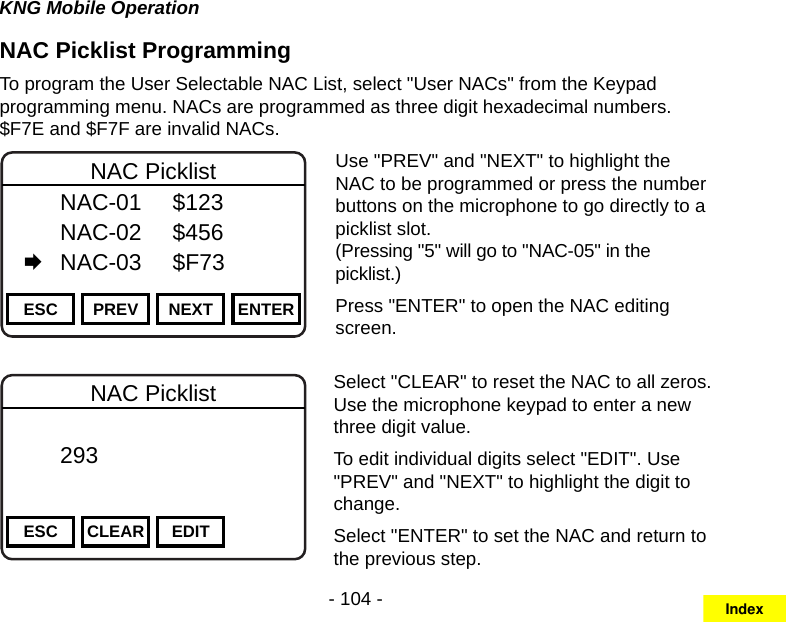 - 104 -KNG Mobile OperationNAC Picklist ProgrammingTo program the User Selectable NAC List, select &quot;User NACs&quot; from the Keypad programming menu. NACs are programmed as three digit hexadecimal numbers. $F7E and $F7F are invalid NACs.Channel 16Secure One155.645 MHzZPPH✓P1TXDØESC PREV NEXT ENTERNAC Picklist  NAC-01  $123   NAC-02  $456   NAC-03  $F73Use &quot;PREV&quot; and &quot;NEXT&quot; to highlight the NAC to be programmed or press the number buttons on the microphone to go directly to a picklist slot.  (Pressing &quot;5&quot; will go to &quot;NAC-05&quot; in the picklist.)Press &quot;ENTER&quot; to open the NAC editing screen.Channel 16Secure One155.645 MHzZPPH✓P1TXDØESC CLEAR EDITNAC Picklist  293       DigitalSelect &quot;CLEAR&quot; to reset the NAC to all zeros. Use the microphone keypad to enter a new three digit value.To edit individual digits select &quot;EDIT&quot;. Use &quot;PREV&quot; and &quot;NEXT&quot; to highlight the digit to change.Select &quot;ENTER&quot; to set the NAC and return to the previous step.Index