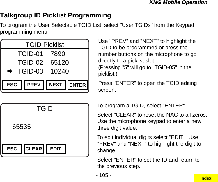 - 105 -KNG Mobile OperationTalkgroup ID Picklist ProgrammingTo program the User Selectable TGID List, select &quot;User TGIDs&quot; from the Keypad programming menu.Channel 16Secure One155.645 MHzZPPH✓P1TXDØESC PREV NEXT ENTERTGID Picklist  TGID-01  7890   TGID-02  65120   TGID-03  10240Use &quot;PREV&quot; and &quot;NEXT&quot; to highlight the TGID to be programmed or press the number buttons on the microphone to go directly to a picklist slot.  (Pressing &quot;5&quot; will go to &quot;TGID-05&quot; in the picklist.)Press &quot;ENTER&quot; to open the TGID editing screen.Channel 16Secure One155.645 MHzZPPH✓P1TXDØESC CLEAR EDITTGID   65535       DigitalTo program a TGID, select &quot;ENTER&quot;.Select &quot;CLEAR&quot; to reset the NAC to all zeros. Use the microphone keypad to enter a new three digit value.To edit individual digits select &quot;EDIT&quot;. Use &quot;PREV&quot; and &quot;NEXT&quot; to highlight the digit to change.Select &quot;ENTER&quot; to set the ID and return to the previous step.Index