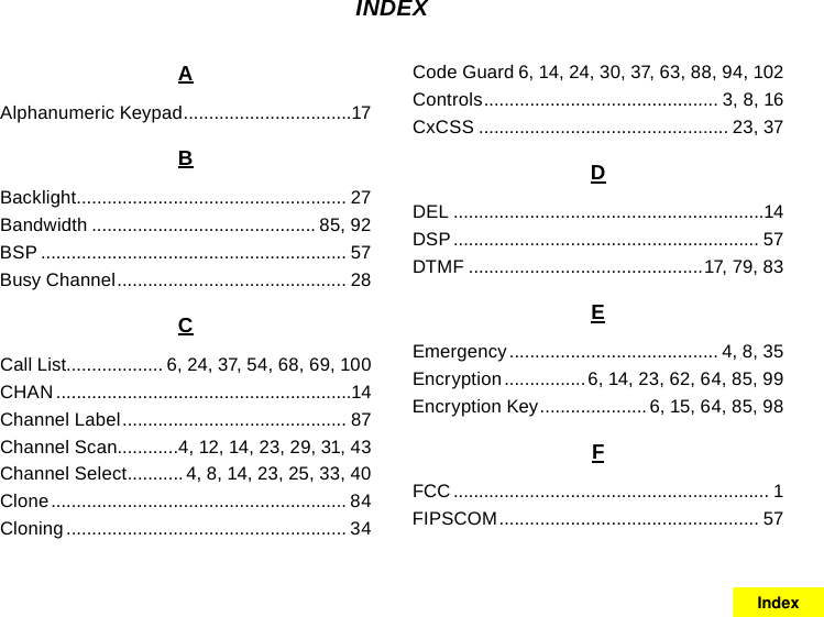 AAlphanumeric Keypad .................................17BBacklight ..................................................... 27Bandwidth ............................................ 85, 92BSP ............................................................ 57Busy Channel ............................................. 28CCall List................... 6, 24, 37, 54, 68, 69, 100CHAN ..........................................................14Channel Label ............................................ 87Channel Scan............4, 12, 14, 23, 29, 31, 43Channel Select ........... 4, 8, 14, 23, 25, 33, 40Clone .......................................................... 84Cloning ....................................................... 34Code Guard 6, 14, 24, 30, 37, 63, 88, 94, 102Controls .............................................. 3, 8, 16CxCSS ................................................. 23, 37DDEL .............................................................14DSP ............................................................ 57DTMF ..............................................17, 79, 83EEmergency ......................................... 4, 8, 35Encryption ................6, 14, 23, 62, 64, 85, 99Encryption Key .....................6, 15, 64, 85, 98FFCC .............................................................. 1FIPSCOM ................................................... 57INDEXIndex