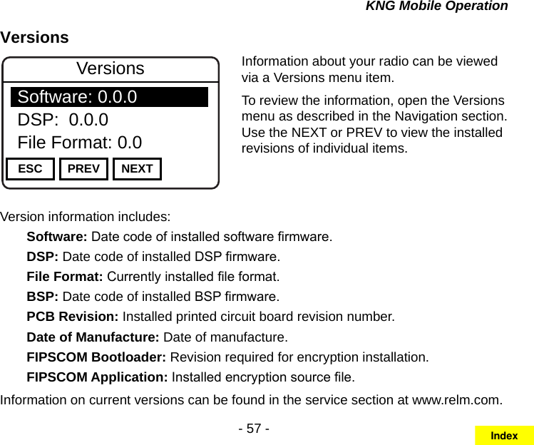 - 57 -KNG Mobile OperationVersionsChannel 16Secure One155.645 MHzZPPH✓P1TXDØESC PREV NEXTVersionsSoftware: 0.0.0DSP:  0.0.0File Format: 0.0Information about your radio can be viewed via a Versions menu item.To review the information, open the Versions menu as described in the Navigation section. Use the NEXT or PREV to view the installed revisions of individual items.Version information includes:  Software: Date code of installed software rmware.  DSP: Date code of installed DSP rmware.  File Format: Currently installed le format.  BSP: Date code of installed BSP rmware.  PCB Revision: Installed printed circuit board revision number.  Date of Manufacture: Date of manufacture.  FIPSCOM Bootloader: Revision required for encryption installation.  FIPSCOM Application: Installed encryption source le.Information on current versions can be found in the service section at www.relm.com.Index