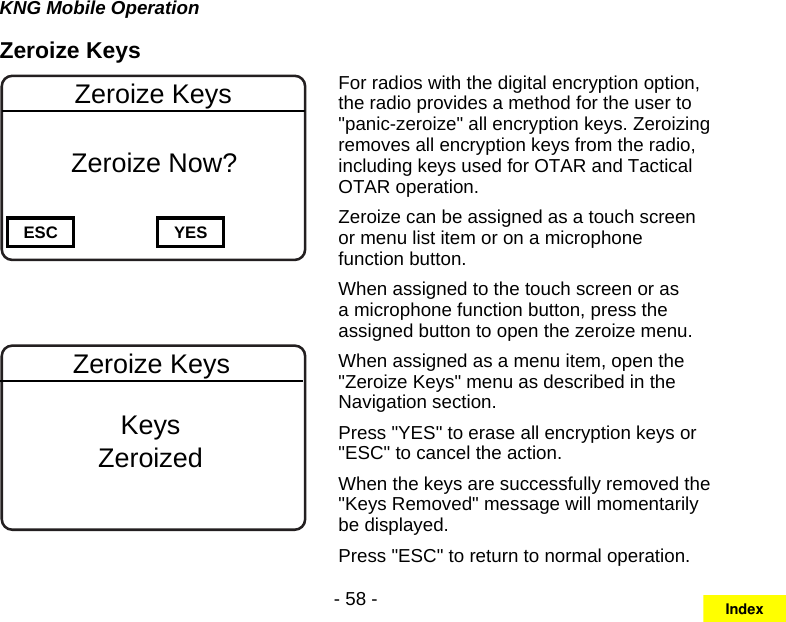 - 58 -KNG Mobile OperationZeroize KeysChannel 16Secure One155.645 MHzZPPH✓P1TXDØESC YESZeroize Keys  Zeroize Now?Channel 16Secure One155.645 MHzZPPH✓P1TXDØKeysZeroizedZeroize KeysFor radios with the digital encryption option, the radio provides a method for the user to &quot;panic-zeroize&quot; all encryption keys. Zeroizing removes all encryption keys from the radio, including keys used for OTAR and Tactical OTAR operation.Zeroize can be assigned as a touch screen or menu list item or on a microphone function button.When assigned to the touch screen or as a microphone function button, press the assigned button to open the zeroize menu.When assigned as a menu item, open the &quot;Zeroize Keys&quot; menu as described in the Navigation section.Press &quot;YES&quot; to erase all encryption keys or &quot;ESC&quot; to cancel the action.When the keys are successfully removed the &quot;Keys Removed&quot; message will momentarily be displayed.Press &quot;ESC&quot; to return to normal operation.Index