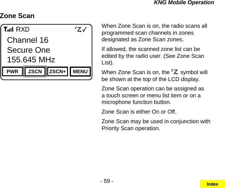 - 59 -KNG Mobile OperationZone ScanChannel 16Secure One155.645 MHzZPPH✓P1TXDØPWR ZSCN ZSCN+ MENUChannel 16Secure One155.645 MHzRWhen Zone Scan is on, the radio scans all programmed scan channels in zones designated as Zone Scan zones. If allowed, the scanned zone list can be edited by the radio user. (See Zone Scan List).When Zone Scan is on, the ZP symbol will be shown at the top of the LCD display.Zone Scan operation can be assigned as a touch screen or menu list item or on a microphone function button.Zone Scan is either On or Off.Zone Scan may be used in conjunction with Priority Scan operation.Index