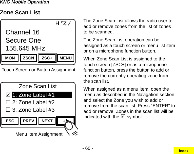 - 60 -KNG Mobile OperationZone Scan ListMenu Item AssignmentChannel 16Secure One155.645 MHzZPPH✓P1TXDØMON ZSCN ZSC+ MENUChannel 16Secure One155.645 MHzTouch Screen or Button AssignmentChannel 16Secure One155.645 MHzZPPH✓P1TXDØESC PREV NEXT +/-Zone Scan List 1: Zone Label #1 2: Zone Label #2 3: Zone Label #3The Zone Scan List allows the radio user to add or remove zones from the list of zones to be scanned.The Zone Scan List operation can be assigned as a touch screen or menu list item or on a microphone function button.When Zone Scan List is assigned to the touch screen [ZSC+] or as a microphone function button, press the button to add or remove the currently operating zone from the scan list.When assigned as a menu item, open the menu as described in the Navigation section and select the Zone you wish to add or remove from the scan list. Press &quot;ENTER&quot; to add or remove. Zones in the scan list will be indicated with the  symbol.Index