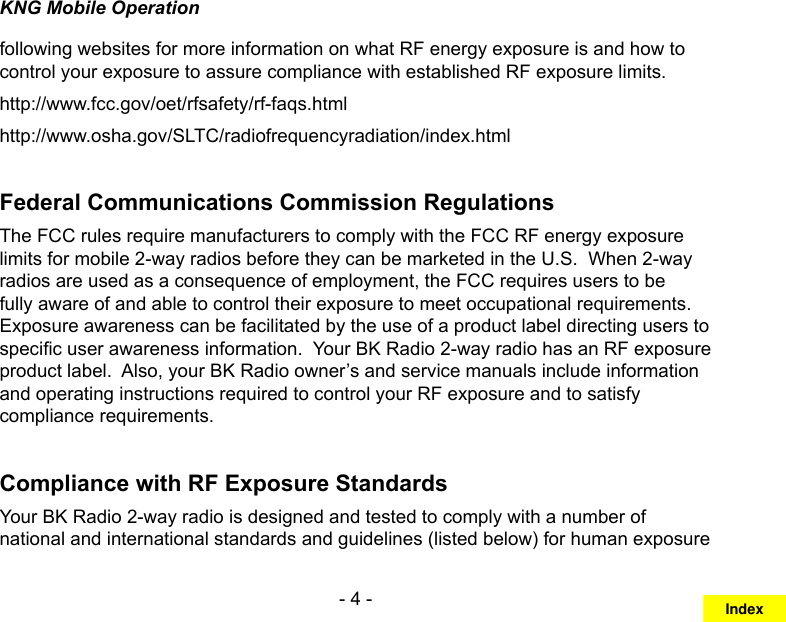 - 4 -KNG Mobile Operationfollowing websites for more information on what RF energy exposure is and how to control your exposure to assure compliance with established RF exposure limits.http://www.fcc.gov/oet/rfsafety/rf-faqs.html http://www.osha.gov/SLTC/radiofrequencyradiation/index.htmlFederal Communications Commission RegulationsThe FCC rules require manufacturers to comply with the FCC RF energy exposure limits for mobile 2-way radios before they can be marketed in the U.S.  When 2-way radios are used as a consequence of employment, the FCC requires users to be fully aware of and able to control their exposure to meet occupational requirements.  Exposure awareness can be facilitated by the use of a product label directing users to specic user awareness information.  Your BK Radio 2-way radio has an RF exposure product label.  Also, your BK Radio owner’s and service manuals include information and operating instructions required to control your RF exposure and to satisfy compliance requirements.Compliance with RF Exposure StandardsYour BK Radio 2-way radio is designed and tested to comply with a number of national and international standards and guidelines (listed below) for human exposure Index