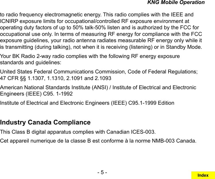 - 5 -KNG Mobile Operationto radio frequency electromagnetic energy. This radio complies with the IEEE and ICNIRP exposure limits for occupational/controlled RF exposure environment at operating duty factors of up to 50% talk-50% listen and is authorized by the FCC for occupational use only. In terms of measuring RF energy for compliance with the FCC exposure guidelines, your radio antenna radiates measurable RF energy only while it is transmitting (during talking), not when it is receiving (listening) or in Standby Mode. Your BK Radio 2-way radio complies with the following RF energy exposure standards and guidelines:United States Federal Communications Commission, Code of Federal Regulations; 47 CFR §§ 1.1307, 1.1310, 2.1091 and 2.1093American National Standards Institute (ANSI) / Institute of Electrical and Electronic Engineers (IEEE) C95. 1-1992Institute of Electrical and Electronic Engineers (IEEE) C95.1-1999 EditionIndustry Canada ComplianceThis Class B digital apparatus complies with Canadian ICES-003.Cet appareil numerique de la classe B est conforme à la norme NMB-003 Canada.Index