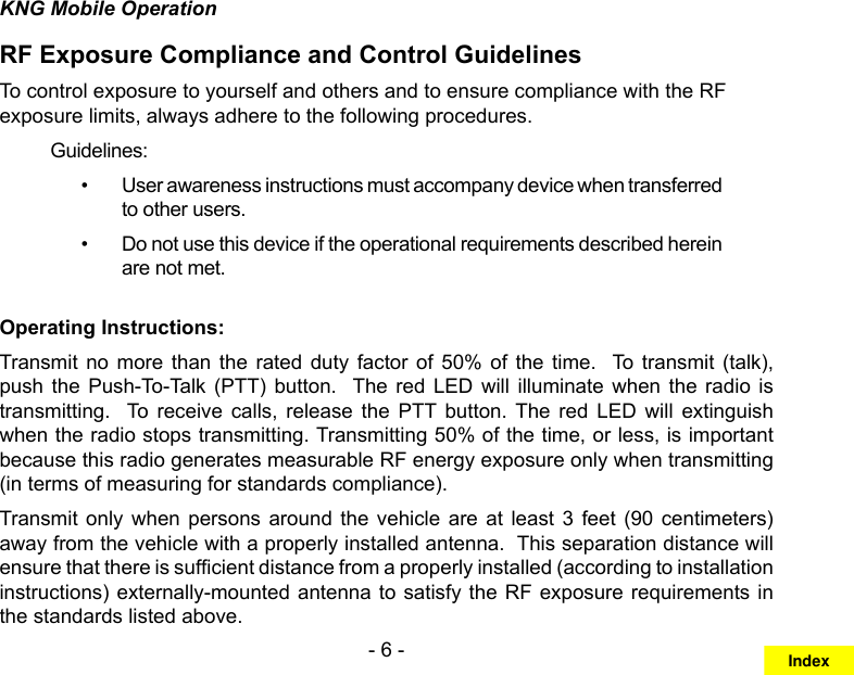 - 6 -KNG Mobile OperationRF Exposure Compliance and Control GuidelinesTo control exposure to yourself and others and to ensure compliance with the RF exposure limits, always adhere to the following procedures.Guidelines:User awareness instructions must accompany device when transferred • to other users.Do not use this device if the operational requirements described herein • are not met.Operating Instructions:Transmit  no more than  the  rated  duty  factor  of  50%  of  the  time.    To  transmit  (talk), push the  Push-To-Talk  (PTT)  button.   The  red  LED  will  illuminate  when  the  radio  is transmitting.    To  receive  calls,  release  the  PTT  button.  The  red  LED  will  extinguish when the radio stops transmitting. Transmitting 50% of the time, or less, is important because this radio generates measurable RF energy exposure only when transmitting (in terms of measuring for standards compliance).  Transmit  only  when  persons around  the  vehicle  are  at  least  3  feet  (90  centimeters) away from the vehicle with a properly installed antenna.  This separation distance will ensure that there is sufcient distance from a properly installed (according to installation instructions) externally-mounted antenna to satisfy the RF exposure requirements in the standards listed above.Index