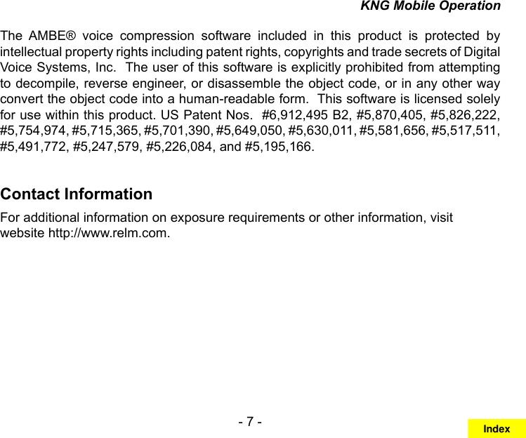 - 7 -KNG Mobile OperationThe  AMBE®  voice  compression  software  included  in  this  product  is  protected  by intellectual property rights including patent rights, copyrights and trade secrets of Digital Voice Systems, Inc.  The user of this software is explicitly prohibited from attempting to decompile, reverse engineer, or disassemble the object code, or in any other way convert the object code into a human-readable form.  This software is licensed solely for use within this product. US Patent Nos.  #6,912,495 B2, #5,870,405, #5,826,222, #5,754,974, #5,715,365, #5,701,390, #5,649,050, #5,630,011, #5,581,656, #5,517,511, #5,491,772, #5,247,579, #5,226,084, and #5,195,166.Contact InformationFor additional information on exposure requirements or other information, visit website http://www.relm.com.Index