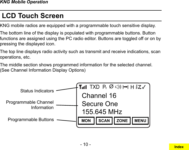 - 10 -KNG Mobile OperationLCD Touch ScreenKNG mobile radios are equipped with a programmable touch sensitive display. The bottom line of the display is populated with programmable buttons. Button functions are assigned using the PC radio editor. Buttons are toggled off or on by pressing the displayed icon.The top line displays radio activity such as transmit and receive indications, scan operations, etc.The middle section shows programmed information for the selected channel. (See Channel Information Display Options)Channel 16Secure One155.645 MHzZPPH✓P1TXDØMON SCAN ZONE MENUChannel 16Secure One155.645 MHzProgrammable ButtonsStatus IndicatorsProgrammable Channel InformationIndex