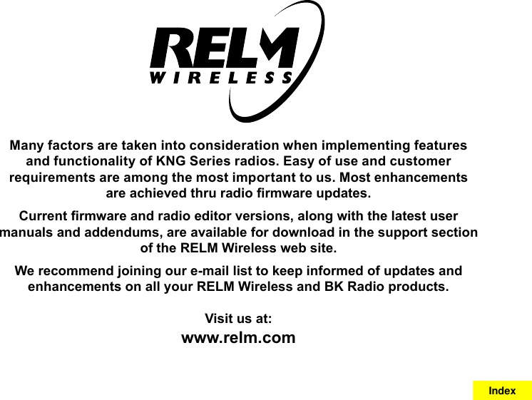 Many factors are taken into consideration when implementing features and functionality of KNG Series radios. Easy of use and customer requirements are among the most important to us. Most enhancements are achieved thru radio rmware updates. Current rmware and radio editor versions, along with the latest user manuals and addendums, are available for download in the support section of the RELM Wireless web site.We recommend joining our e-mail list to keep informed of updates and enhancements on all your RELM Wireless and BK Radio products.Visit us at:www.relm.comIndex