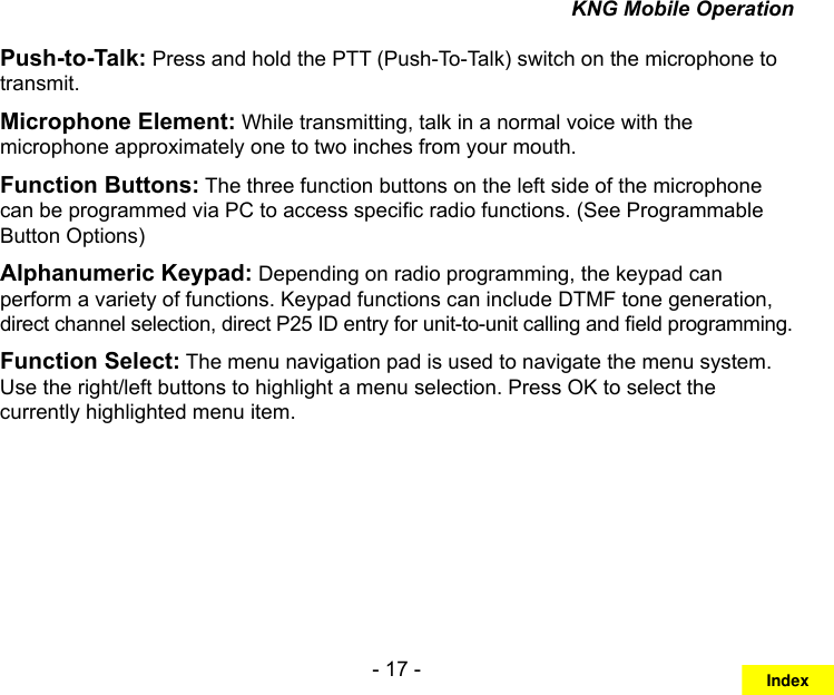 - 17 -KNG Mobile OperationPush-to-Talk: Press and hold the PTT (Push-To-Talk) switch on the microphone to transmit. Microphone Element: While transmitting, talk in a normal voice with the microphone approximately one to two inches from your mouth. Function Buttons: The three function buttons on the left side of the microphone can be programmed via PC to access specic radio functions. (See Programmable Button Options)Alphanumeric Keypad: Depending on radio programming, the keypad can perform a variety of functions. Keypad functions can include DTMF tone generation, direct channel selection, direct P25 ID entry for unit-to-unit calling and eld programming.Function Select: The menu navigation pad is used to navigate the menu system.  Use the right/left buttons to highlight a menu selection. Press OK to select the currently highlighted menu item.Index