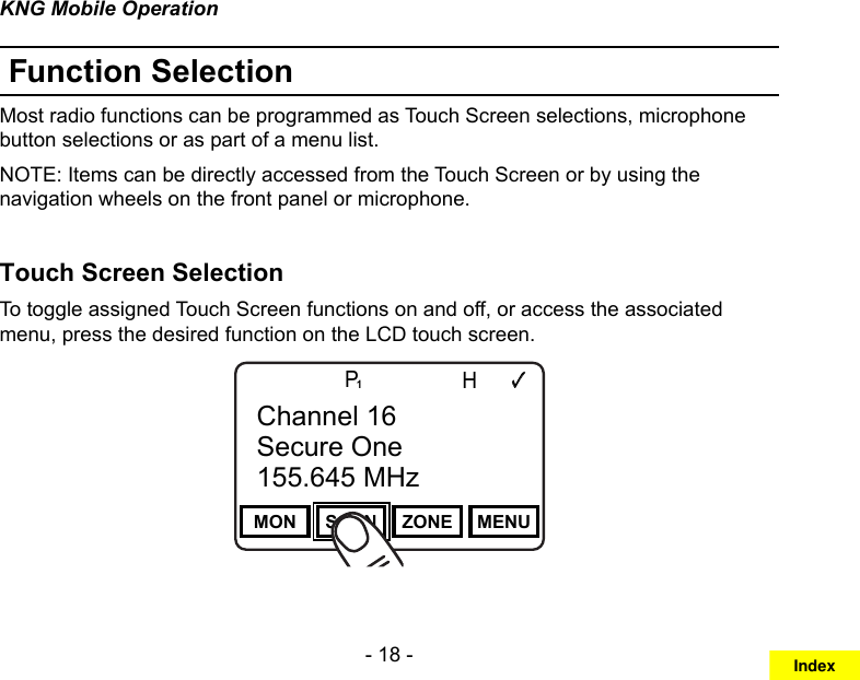 - 18 -KNG Mobile OperationFunction SelectionMost radio functions can be programmed as Touch Screen selections, microphone button selections or as part of a menu list. NOTE: Items can be directly accessed from the Touch Screen or by using the navigation wheels on the front panel or microphone.Touch Screen Selection To toggle assigned Touch Screen functions on and off, or access the associated menu, press the desired function on the LCD touch screen.Channel 16Secure One155.645 MHzZPPH✓P1TXDØMON SCAN ZONE MENUChannel 16Secure One155.645 MHzIndex