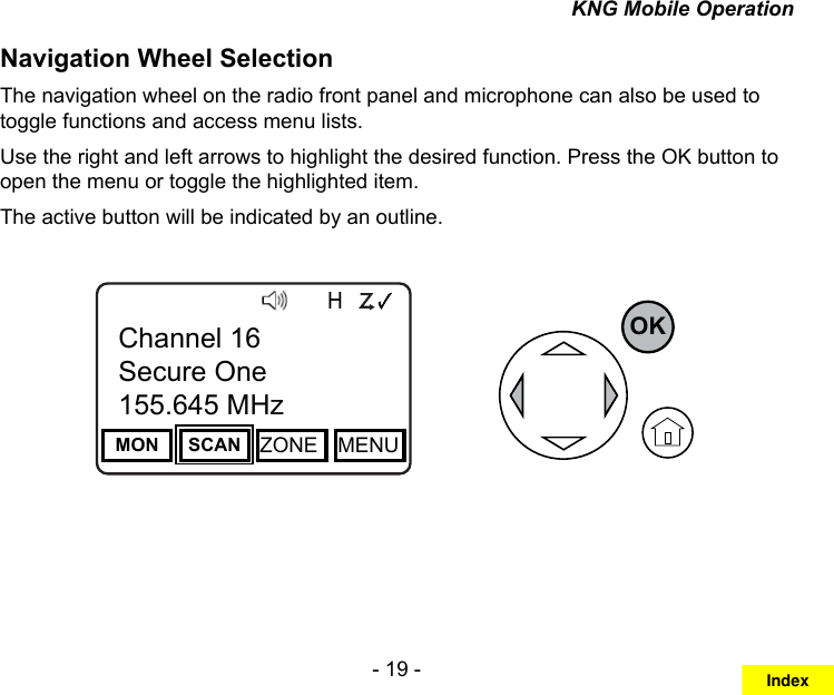 - 19 -KNG Mobile OperationNavigation Wheel Selection The navigation wheel on the radio front panel and microphone can also be used to toggle functions and access menu lists.Use the right and left arrows to highlight the desired function. Press the OK button to open the menu or toggle the highlighted item.The active button will be indicated by an outline.Channel 16Secure One155.645 MHzZPPH✓P1TXDØMON SCAN ZONE MENUChannel 16Secure One155.645 MHzOKIndex