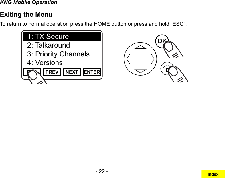 - 22 -KNG Mobile OperationExiting the MenuTo return to normal operation press the HOME button or press and hold “ESC”.Channel 16Secure One155.645 MHzZPPH✓P1TXDØESC PREV NEXT ENTER1: TX Secure2: Talkaround3: Priority Channels4: VersionsOKIndex