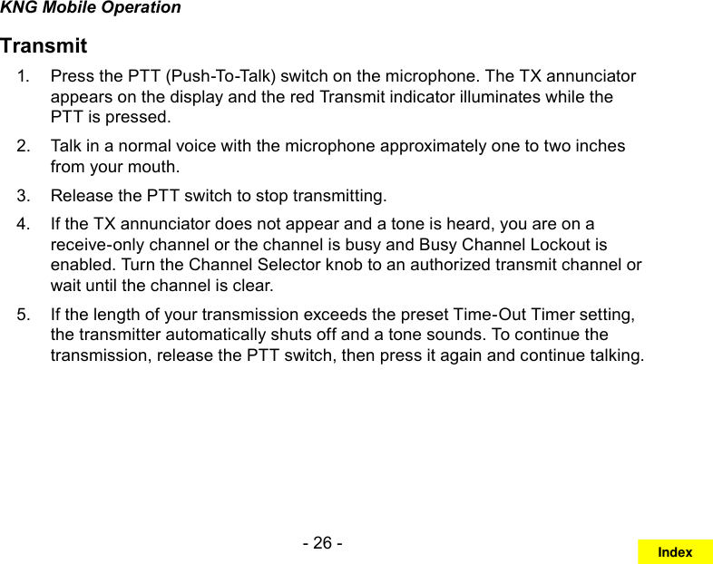 - 26 -KNG Mobile OperationTransmitPress the 1.  PTT (Push-To-Talk) switch on the microphone. The TX annunciator appears on the display and the red Transmit indicator illuminates while the PTT is pressed. Talk in a normal voice with the microphone approximately one to two inches 2. from your mouth. Release the 3.  PTT switch to stop transmitting.If the TX annunciator does not appear and a tone is heard, you are on a 4. receive-only channel or the channel is busy and Busy Channel Lockout is enabled. Turn the Channel Selector knob to an authorized transmit channel or wait until the channel is clear.If the length of your transmission exceeds the preset Time-Out Timer setting, 5. the transmitter automatically shuts off and a tone sounds. To continue the transmission, release the PTT switch, then press it again and continue talking.Index