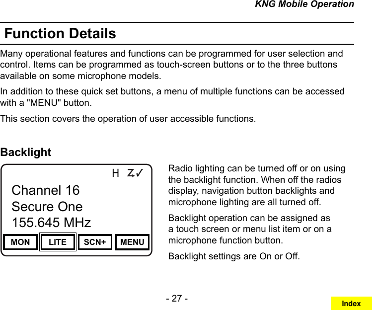 - 27 -KNG Mobile OperationFunction DetailsMany operational features and functions can be programmed for user selection and control. Items can be programmed as touch-screen buttons or to the three buttons available on some microphone models.In addition to these quick set buttons, a menu of multiple functions can be accessed with a &quot;MENU&quot; button.This section covers the operation of user accessible functions.BacklightChannel 16Secure One155.645 MHzZPPH✓P1TXDØMON LITE SCN+ MENUChannel 16Secure One155.645 MHzRadio lighting can be turned off or on using the backlight function. When off the radios display, navigation button backlights and microphone lighting are all turned off.Backlight operation can be assigned as a touch screen or menu list item or on a microphone function button.Backlight settings are On or Off. Index
