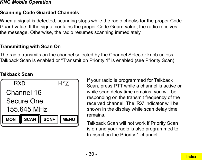 - 30 -KNG Mobile OperationScanning Code Guarded ChannelsWhen a signal is detected, scanning stops while the radio checks for the proper Code Guard value. If the signal contains the proper Code Guard value, the radio receives the message. Otherwise, the radio resumes scanning immediately.Transmitting with Scan On The radio transmits on the channel selected by the Channel Selector knob unless Talkback Scan is enabled or “Transmit on Priority 1” is enabled (see Priority Scan).Talkback ScanChannel 16Secure One155.645 MHzZPPH✓P1TXDØMON SCAN SCN+ MENUChannel 16Secure One155.645 MHzRCIf your radio is programmed for Talkback Scan, press PTT while a channel is active or while scan delay time remains, you will be responding on the transmit frequency of the received channel. The &apos;RX&apos; indicator will be shown in the display while scan delay time remains.Talkback Scan will not work if Priority Scan is on and your radio is also programmed to transmit on the Priority 1 channel.Index