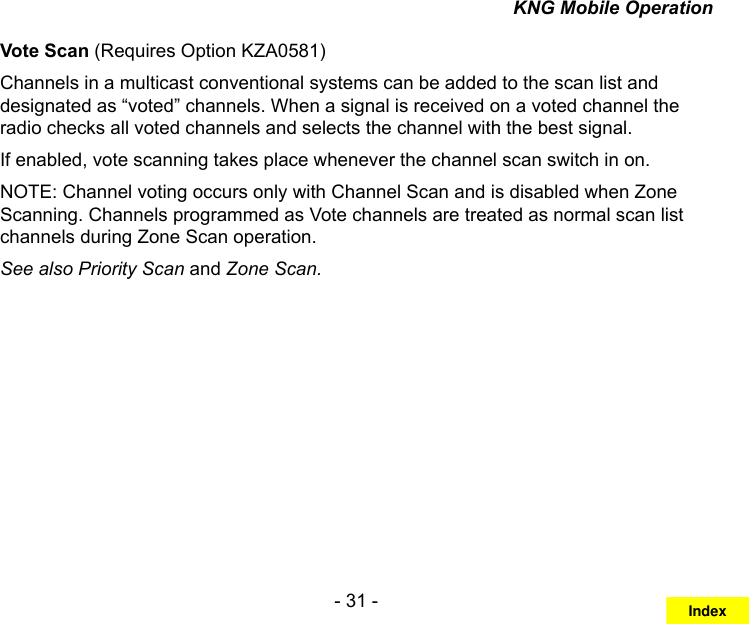 - 31 -KNG Mobile OperationVote Scan (Requires Option KZA0581)Channels in a multicast conventional systems can be added to the scan list and designated as “voted” channels. When a signal is received on a voted channel the radio checks all voted channels and selects the channel with the best signal.If enabled, vote scanning takes place whenever the channel scan switch in on.NOTE: Channel voting occurs only with Channel Scan and is disabled when Zone Scanning. Channels programmed as Vote channels are treated as normal scan list channels during Zone Scan operation.See also Priority Scan and Zone Scan.Index