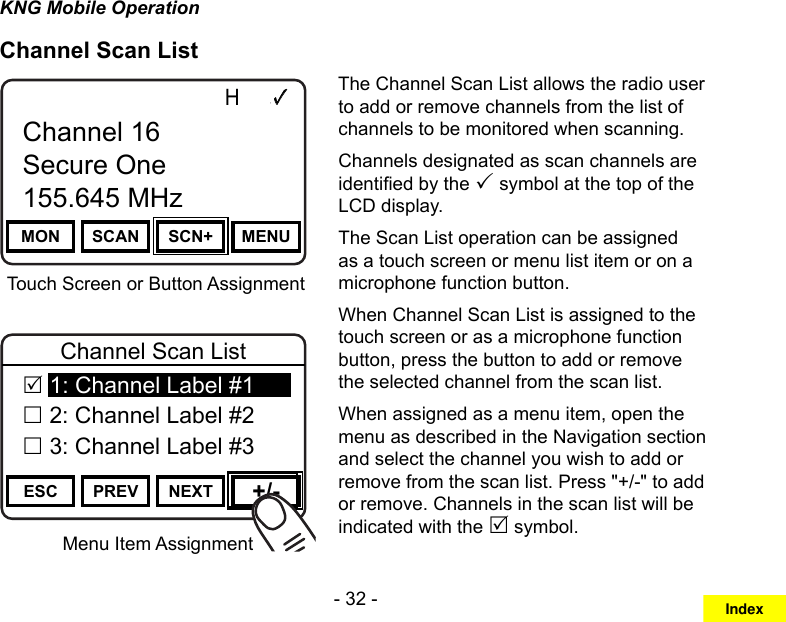 - 32 -KNG Mobile OperationChannel Scan ListMenu Item AssignmentChannel 16Secure One155.645 MHzZPPH✓P1TXDØMON SCAN SCN+ MENUChannel 16Secure One155.645 MHzTouch Screen or Button AssignmentChannel 16Secure One155.645 MHzZPPH✓P1TXDØESC PREV NEXT +/-Channel Scan List 1: Channel Label #1 2: Channel Label #2 3: Channel Label #3The Channel Scan List allows the radio user to add or remove channels from the list of channels to be monitored when scanning. Channels designated as scan channels are identied by the  symbol at the top of the LCD display. The Scan List operation can be assigned as a touch screen or menu list item or on a microphone function button.When Channel Scan List is assigned to the touch screen or as a microphone function button, press the button to add or remove the selected channel from the scan list.When assigned as a menu item, open the menu as described in the Navigation section and select the channel you wish to add or remove from the scan list. Press &quot;+/-&quot; to add or remove. Channels in the scan list will be indicated with the  symbol.Index