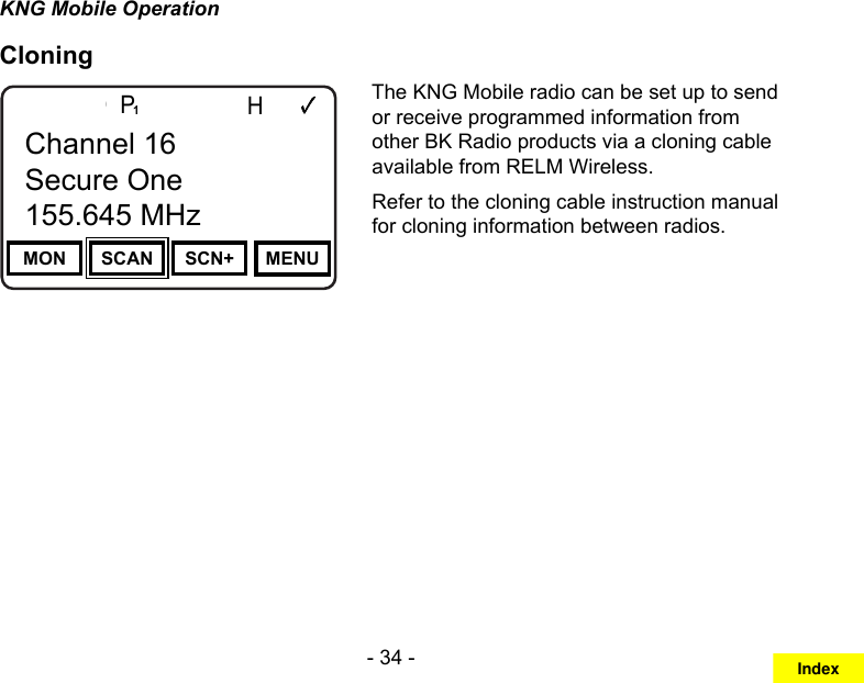 - 34 -KNG Mobile OperationCloningChannel 16Secure One155.645 MHzZPPH✓P1TXDØMON SCAN SCN+ MENUChannel 16Secure One155.645 MHzThe KNG Mobile radio can be set up to send or receive programmed information from other BK Radio products via a cloning cable available from RELM Wireless.Refer to the cloning cable instruction manual for cloning information between radios. Index