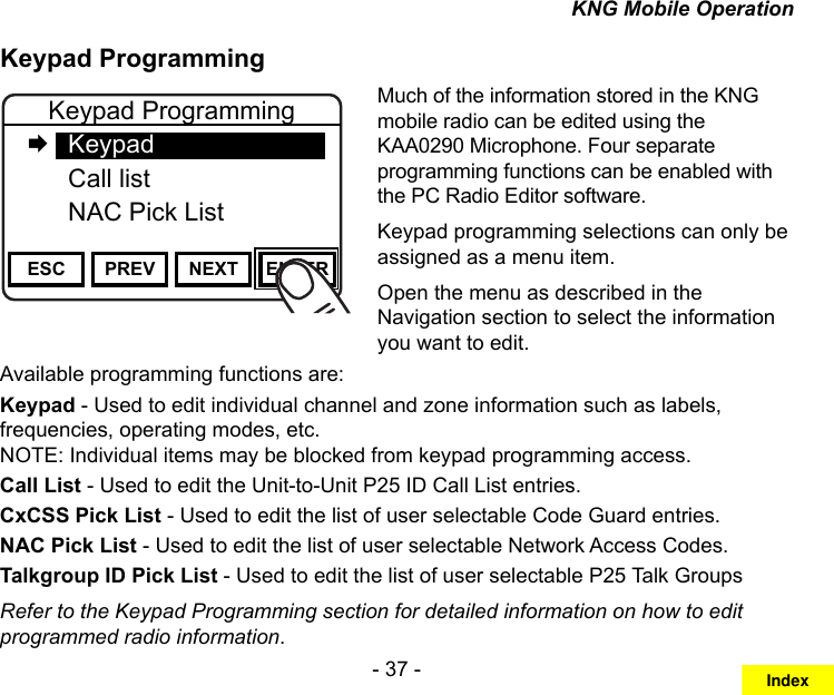 - 37 -KNG Mobile OperationKeypad ProgrammingChannel 16Secure One155.645 MHzZPPH✓P1TXDØESC PREV NEXT ENTERKeypad Programming   Keypad  Call list NAC Pick ListMuch of the information stored in the KNG mobile radio can be edited using the KAA0290 Microphone. Four separate programming functions can be enabled with the PC Radio Editor software.Keypad programming selections can only be assigned as a menu item.Open the menu as described in the Navigation section to select the information you want to edit.Available programming functions are:Keypad - Used to edit individual channel and zone information such as labels, frequencies, operating modes, etc.  NOTE: Individual items may be blocked from keypad programming access.Call List - Used to edit the Unit-to-Unit P25 ID Call List entries.CxCSS Pick List - Used to edit the list of user selectable Code Guard entries.NAC Pick List - Used to edit the list of user selectable Network Access Codes.Talkgroup ID Pick List - Used to edit the list of user selectable P25 Talk GroupsRefer to the Keypad Programming section for detailed information on how to edit programmed radio information.Index