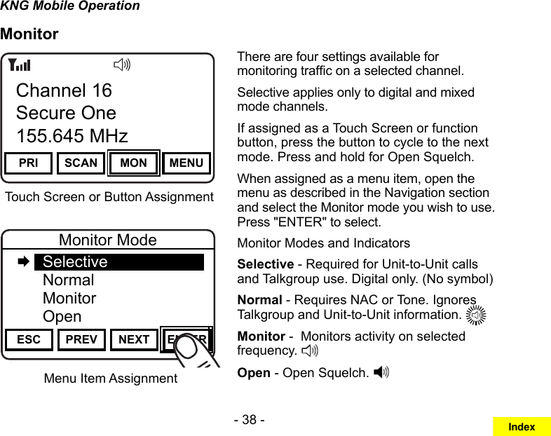 - 38 -KNG Mobile OperationMonitorMenu Item AssignmentChannel 16Secure One155.645 MHzZPPH✓P1TXDØPRI SCAN MON MENUChannel 16Secure One155.645 MHzTouch Screen or Button AssignmentChannel 16Secure One155.645 MHzZPPH✓P1TXDØESC PREV NEXT ENTERMonitor Mode   Selective  Normal Monitor  OpenThere are four settings available for monitoring trafc on a selected channel.Selective applies only to digital and mixed mode channels.If assigned as a Touch Screen or function button, press the button to cycle to the next mode. Press and hold for Open Squelch.When assigned as a menu item, open the menu as described in the Navigation section and select the Monitor mode you wish to use. Press &quot;ENTER&quot; to select.Monitor Modes and IndicatorsSelective - Required for Unit-to-Unit calls and Talkgroup use. Digital only. (No symbol)Normal - Requires NAC or Tone. Ignores Talkgroup and Unit-to-Unit information. Monitor -  Monitors activity on selected frequency. Open - Open Squelch. Index