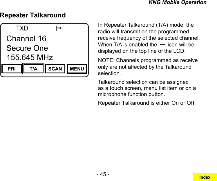 - 45 -KNG Mobile OperationRepeater TalkaroundChannel 16Secure One155.645 MHzZPPH✓P1TXDØPRI T/A SCAN MENUChannel 16Secure One155.645 MHzIn Repeater Talkaround (T/A) mode, the radio will transmit on the programmed receive frequency of the selected channel. When T/A is enabled the   icon will be displayed on the top line of the LCD. NOTE: Channels programmed as receive only are not affected by the Talkaround selection.Talkaround selection can be assigned as a touch screen, menu list item or on a microphone function button.Repeater Talkaround is either On or Off.Index