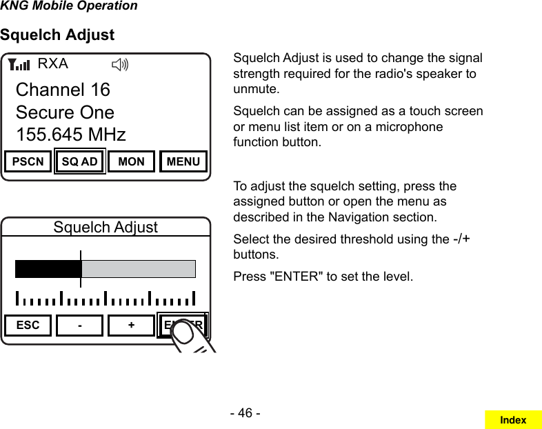 - 46 -KNG Mobile OperationSquelch AdjustChannel 16Secure One155.645 MHzZPPH✓P1TXDØPSCN SQ AD MON MENUChannel 16Secure One155.645 MHzRXAChannel 16Secure One155.645 MHzZPPH✓P1TXDØESC - + ENTERSquelch AdjustSquelch Adjust is used to change the signal strength required for the radio&apos;s speaker to unmute.Squelch can be assigned as a touch screen or menu list item or on a microphone function button.To adjust the squelch setting, press the assigned button or open the menu as described in the Navigation section. Select the desired threshold using the -/+ buttons.Press &quot;ENTER&quot; to set the level.Index